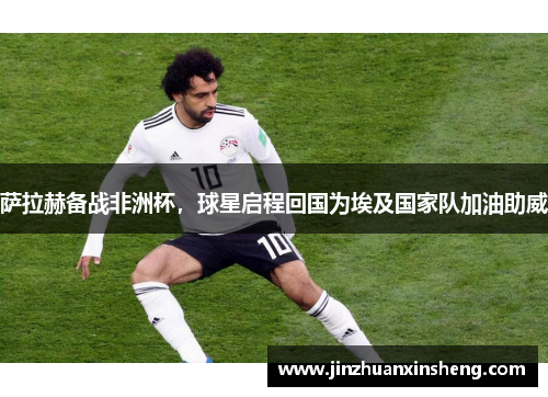 萨拉赫备战非洲杯，球星启程回国为埃及国家队加油助威